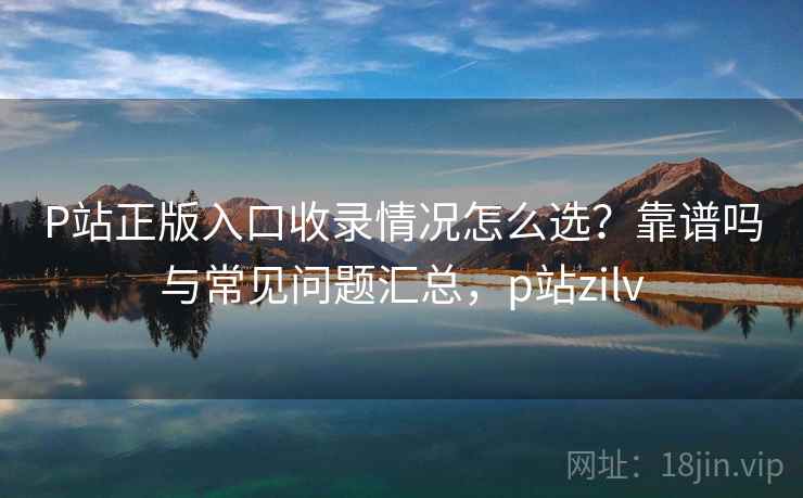 P站正版入口收录情况怎么选？靠谱吗与常见问题汇总，p站zilv