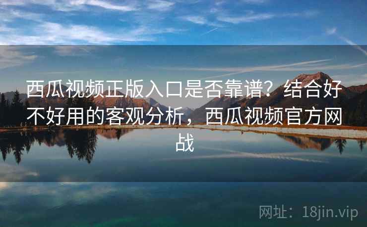 西瓜视频正版入口是否靠谱?结合好不好用的客观分析,西瓜视频官方网战 西瓜视频正版入口是否靠谱?结合好不好用的客观分析,西瓜视频官方网战