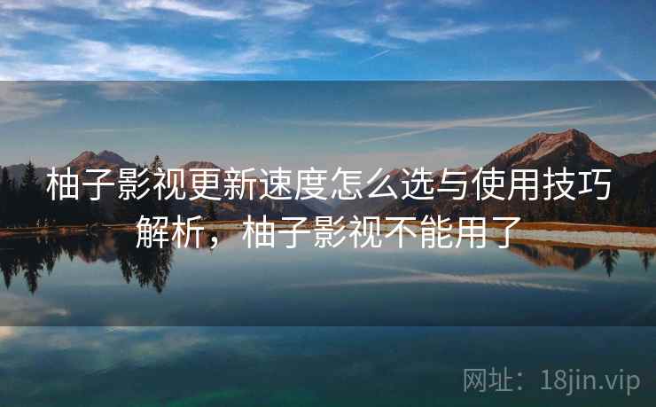 柚子影视更新速度怎么选与使用技巧解析，柚子影视不能用了