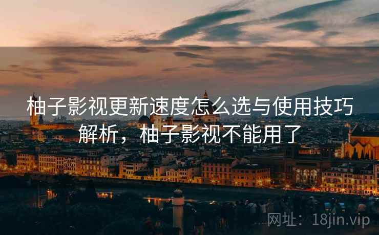 柚子影视更新速度怎么选与使用技巧解析，柚子影视不能用了