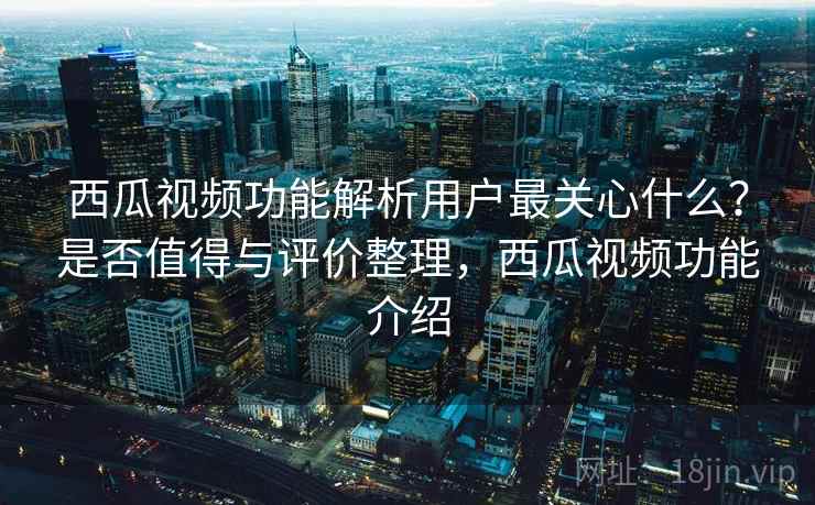 西瓜视频功能解析用户最关心什么？是否值得与评价整理，西瓜视频功能介绍