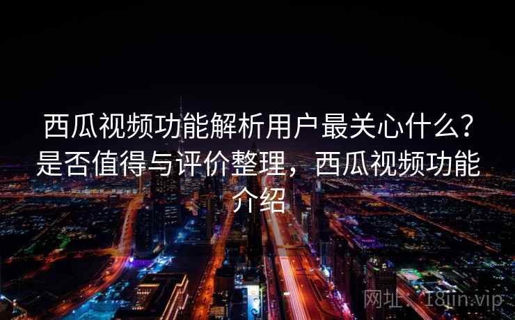 西瓜视频功能解析用户最关心什么？是否值得与评价整理，西瓜视频功能介绍