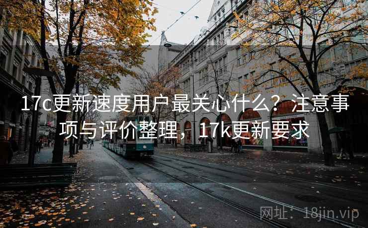 17c更新速度用户最关心什么？注意事项与评价整理，17k更新要求