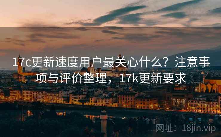 17c更新速度用户最关心什么？注意事项与评价整理，17k更新要求