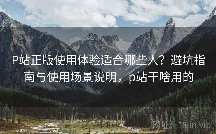 P站正版使用体验适合哪些人?避坑指南与使用场景说明,p站干啥用的 P站正版使用体验适合哪些人?避坑指南与使用场景说明,p站干啥用的