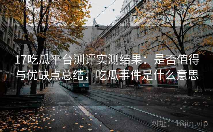 17吃瓜平台测评实测结果：是否值得与优缺点总结，吃瓜事件是什么意思