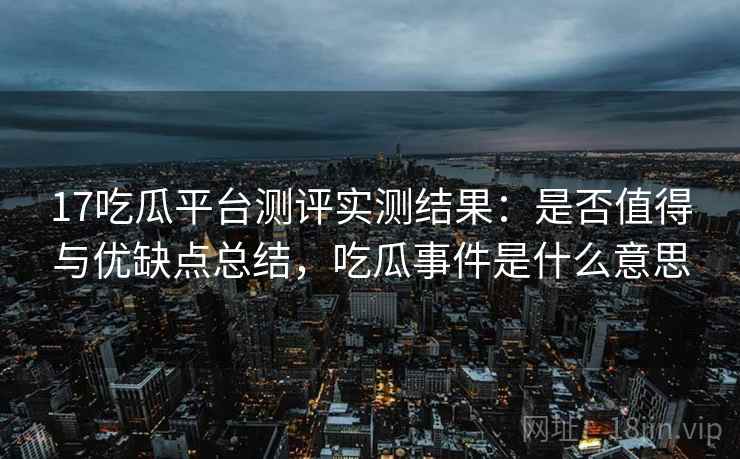 17吃瓜平台测评实测结果：是否值得与优缺点总结，吃瓜事件是什么意思