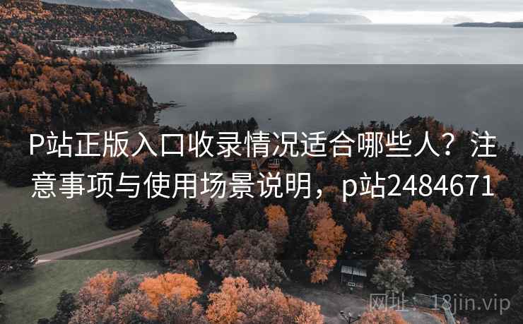 P站正版入口收录情况适合哪些人？注意事项与使用场景说明，p站2484671