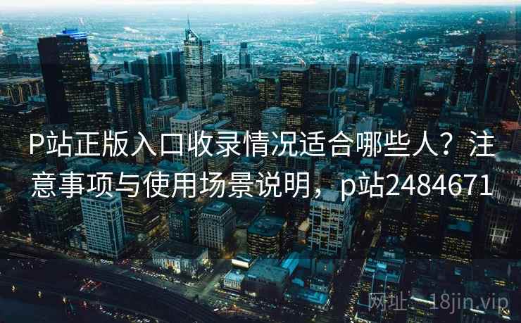 P站正版入口收录情况适合哪些人？注意事项与使用场景说明，p站2484671