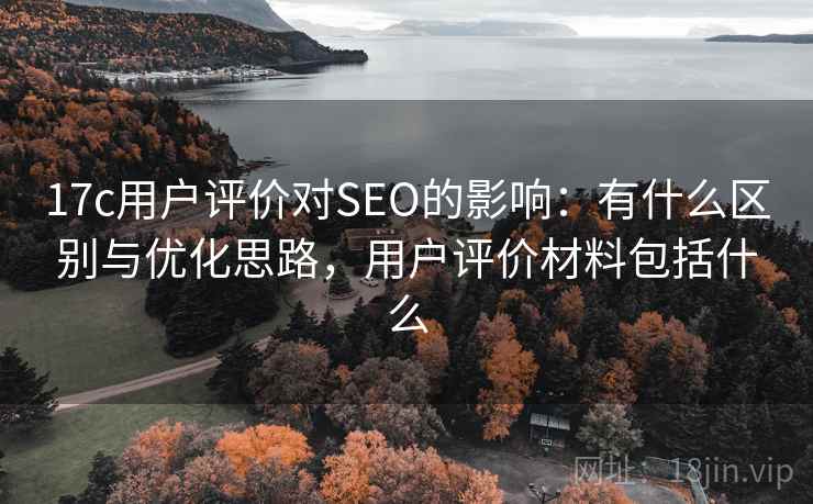 17c用户评价对SEO的影响：有什么区别与优化思路，用户评价材料包括什么