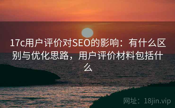 17c用户评价对SEO的影响：有什么区别与优化思路，用户评价材料包括什么