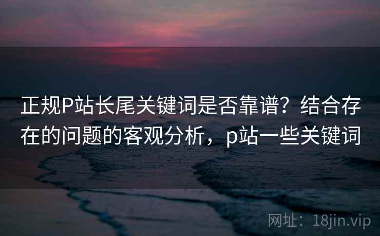 正规P站长尾关键词是否靠谱？结合存在的问题的客观分析，p站一些关键词