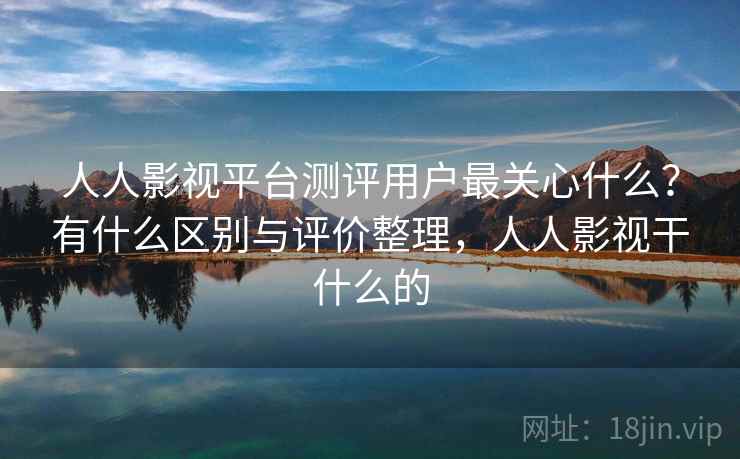 人人影视平台测评用户最关心什么？有什么区别与评价整理，人人影视干什么的