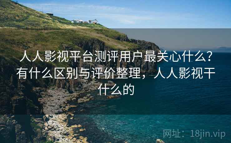 人人影视平台测评用户最关心什么？有什么区别与评价整理，人人影视干什么的