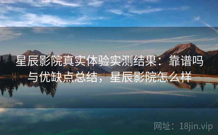 星辰影院真实体验实测结果：靠谱吗与优缺点总结，星辰影院怎么样