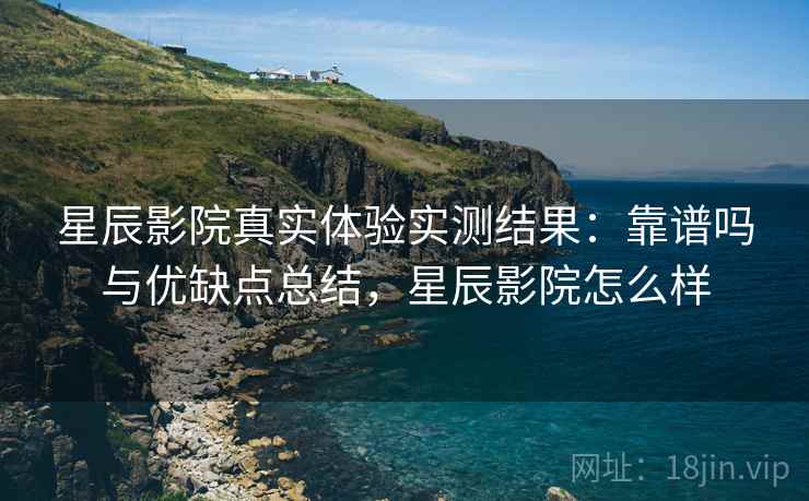 星辰影院真实体验实测结果：靠谱吗与优缺点总结，星辰影院怎么样