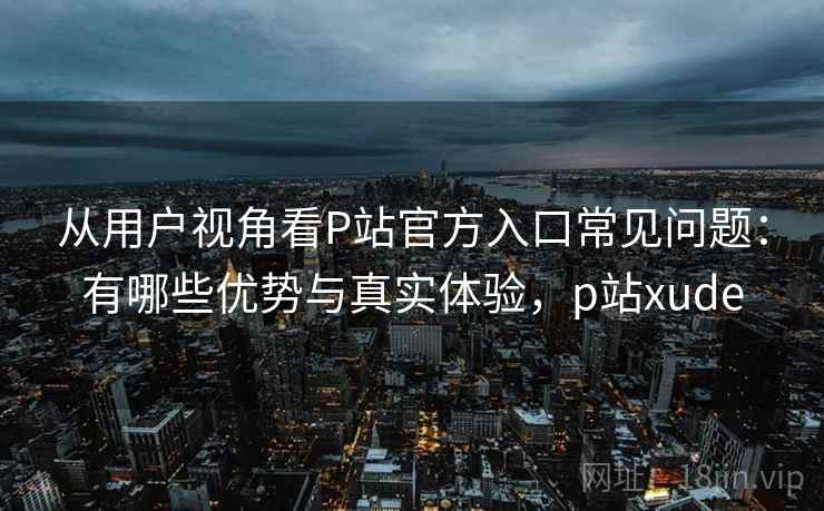 从用户视角看P站官方入口常见问题：有哪些优势与真实体验，p站xude