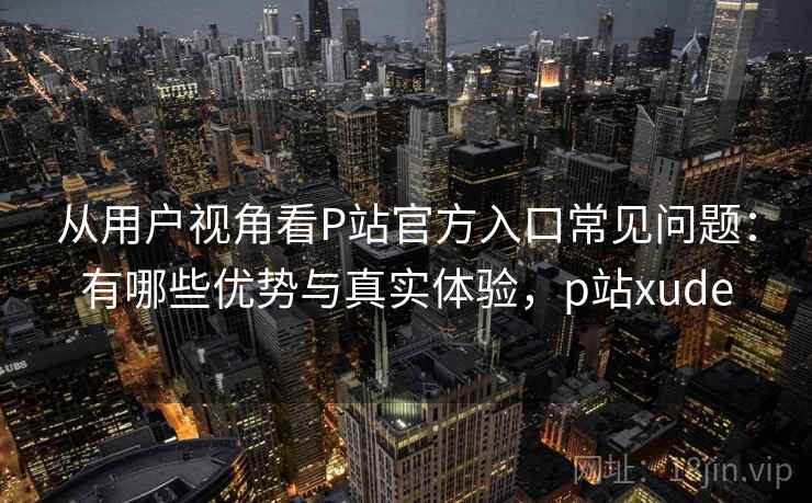 从用户视角看P站官方入口常见问题：有哪些优势与真实体验，p站xude