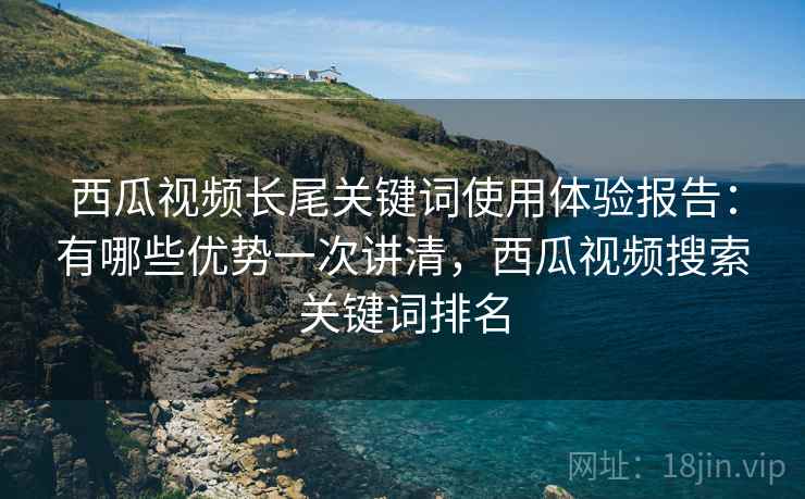 西瓜视频长尾关键词使用体验报告：有哪些优势一次讲清，西瓜视频搜索关键词排名