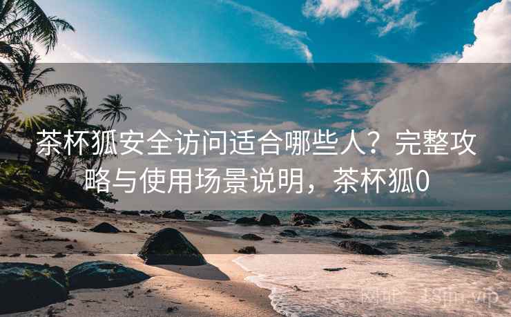 茶杯狐安全访问适合哪些人？完整攻略与使用场景说明，茶杯狐0