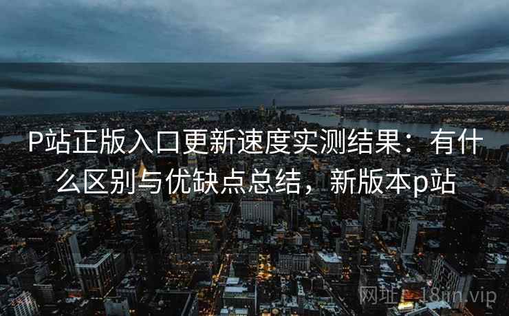 P站正版入口更新速度实测结果：有什么区别与优缺点总结，新版本p站