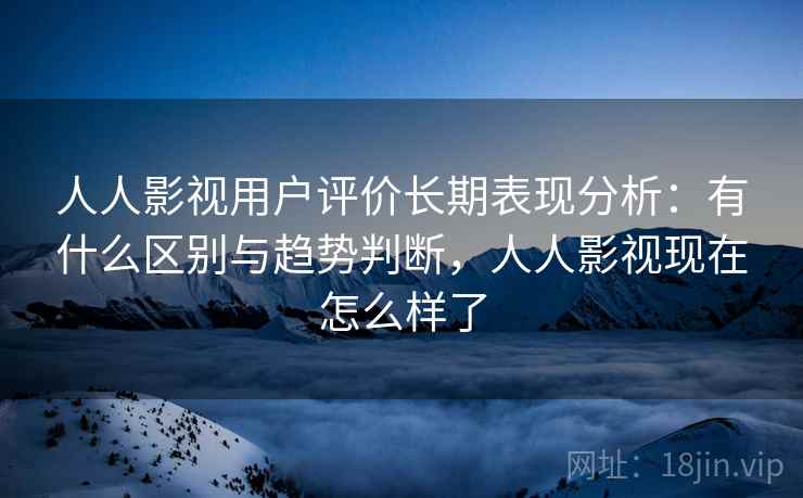 人人影视用户评价长期表现分析：有什么区别与趋势判断，人人影视现在怎么样了