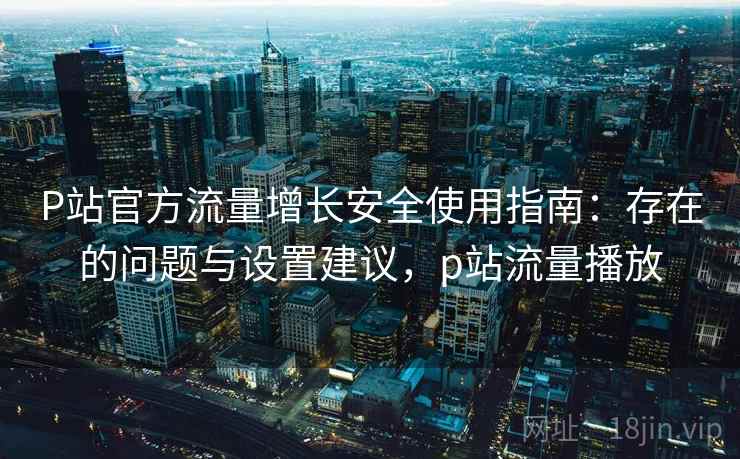 P站官方流量增长安全使用指南：存在的问题与设置建议，p站流量播放
