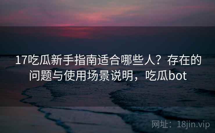 17吃瓜新手指南适合哪些人？存在的问题与使用场景说明，吃瓜bot