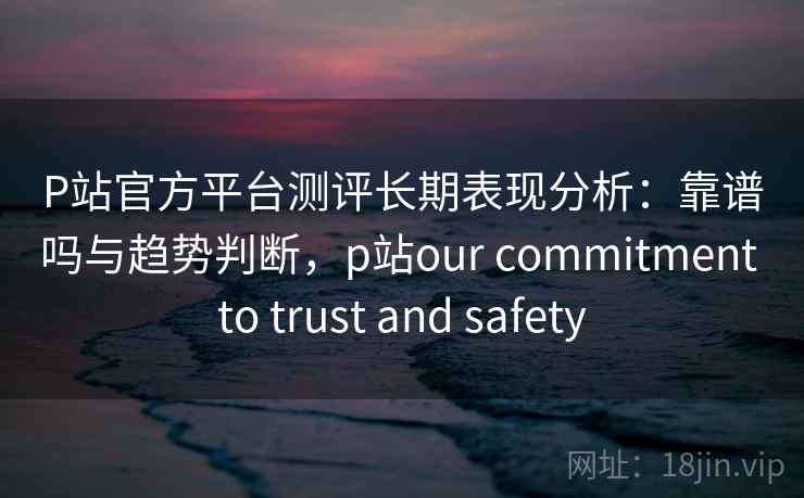 P站官方平台测评长期表现分析：靠谱吗与趋势判断，p站our commitment to trust and safety