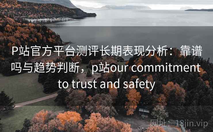P站官方平台测评长期表现分析：靠谱吗与趋势判断，p站our commitment to trust and safety
