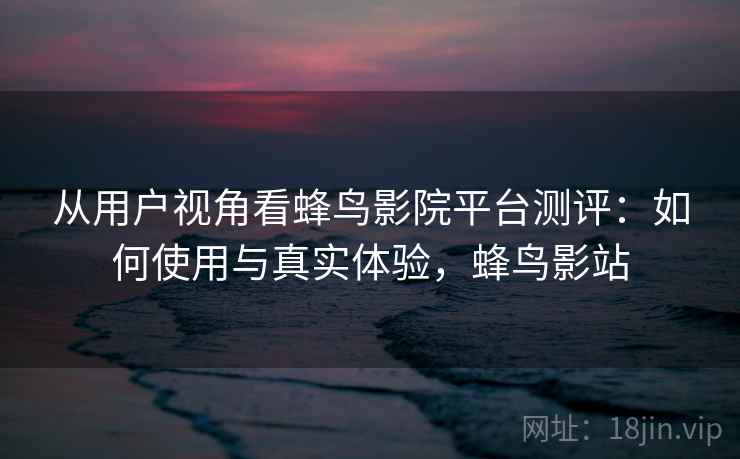 从用户视角看蜂鸟影院平台测评：如何使用与真实体验，蜂鸟影站