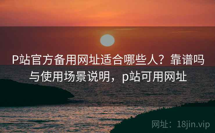 P站官方备用网址适合哪些人？靠谱吗与使用场景说明，p站可用网址