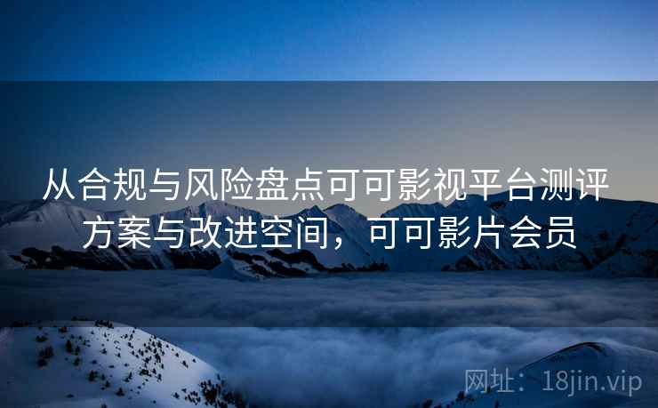 从合规与风险盘点可可影视平台测评 方案与改进空间，可可影片会员
