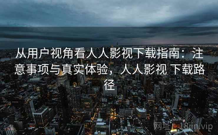 从用户视角看人人影视下载指南：注意事项与真实体验，人人影视 下载路径