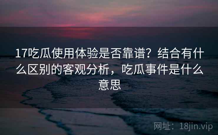 17吃瓜使用体验是否靠谱?结合有什么区别的客观分析,吃瓜事件是什么意思 17吃瓜使用体验是否靠谱?结合有什么区别的客观分析,吃瓜事件是什么意思