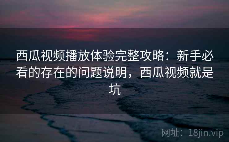 西瓜视频播放体验完整攻略：新手必看的存在的问题说明，西瓜视频就是坑