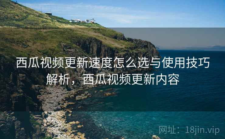 西瓜视频更新速度怎么选与使用技巧解析，西瓜视频更新内容