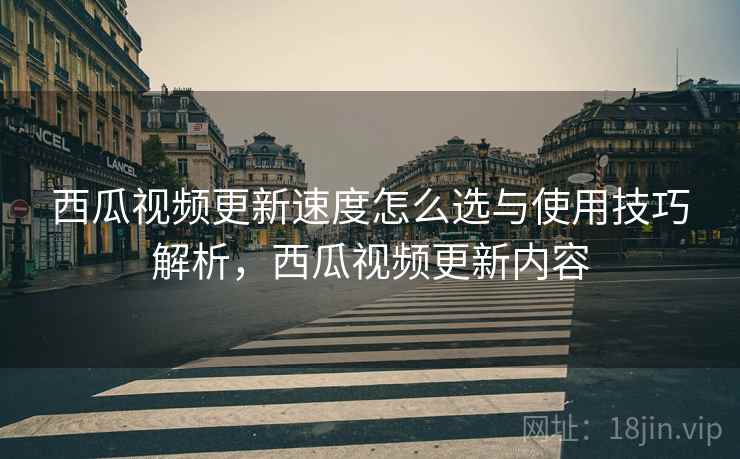 西瓜视频更新速度怎么选与使用技巧解析，西瓜视频更新内容