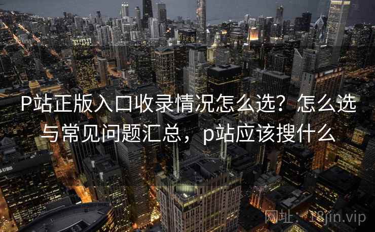 P站正版入口收录情况怎么选？怎么选与常见问题汇总，p站应该搜什么