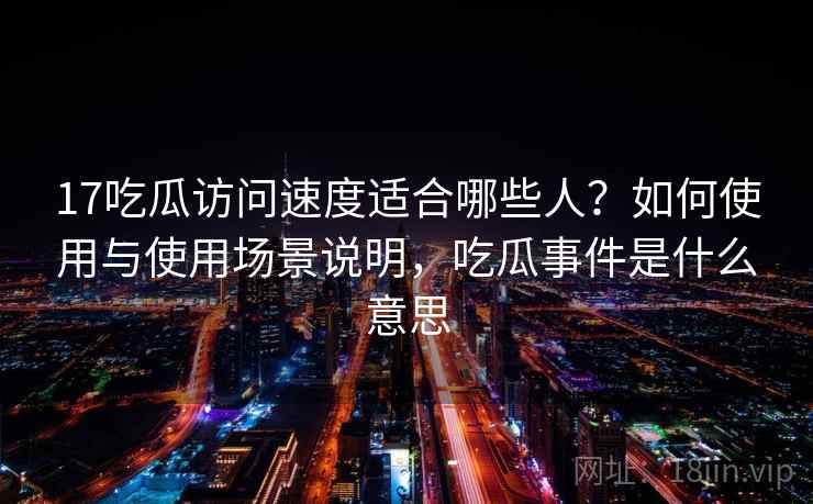 17吃瓜访问速度适合哪些人？如何使用与使用场景说明，吃瓜事件是什么意思