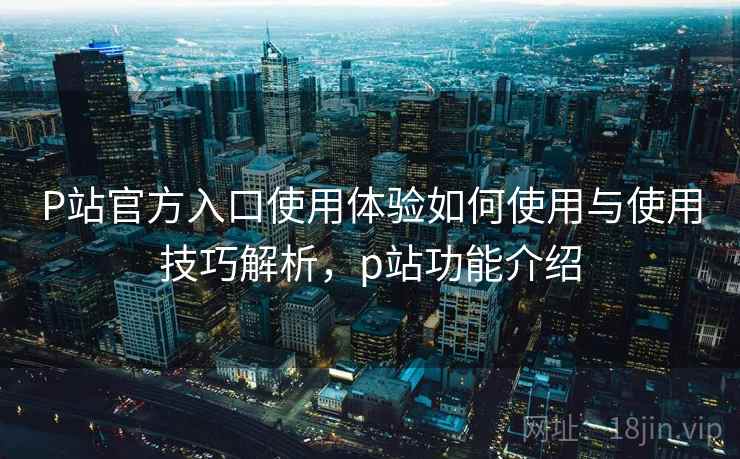 P站官方入口使用体验如何使用与使用技巧解析，p站功能介绍