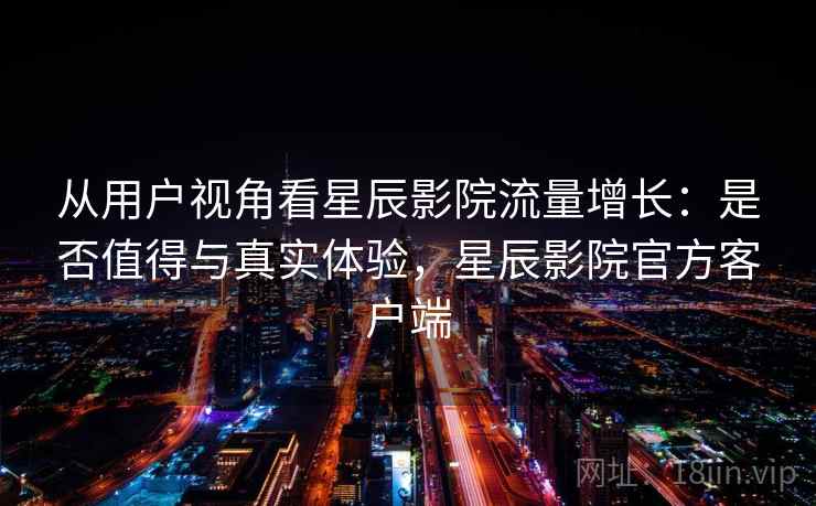 从用户视角看星辰影院流量增长：是否值得与真实体验，星辰影院官方客户端