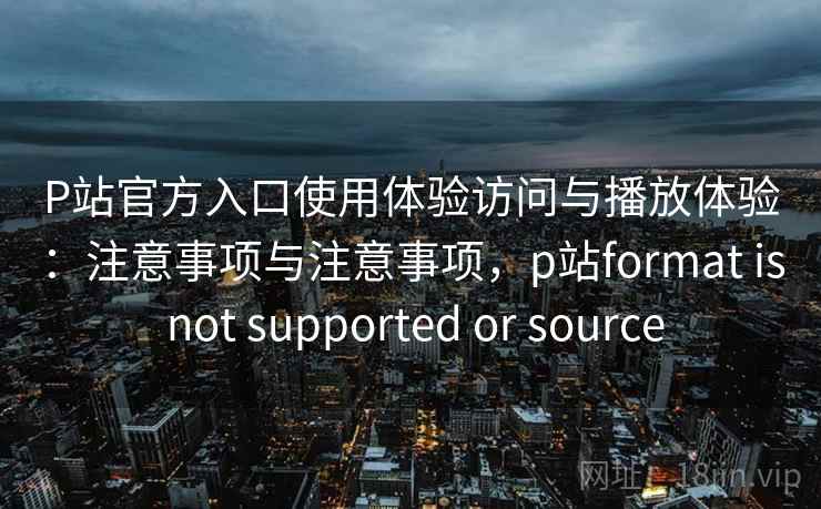 P站官方入口使用体验访问与播放体验：注意事项与注意事项，p站format is not supported or source