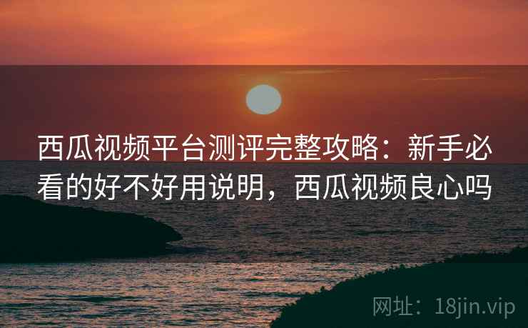 西瓜视频平台测评完整攻略：新手必看的好不好用说明，西瓜视频良心吗