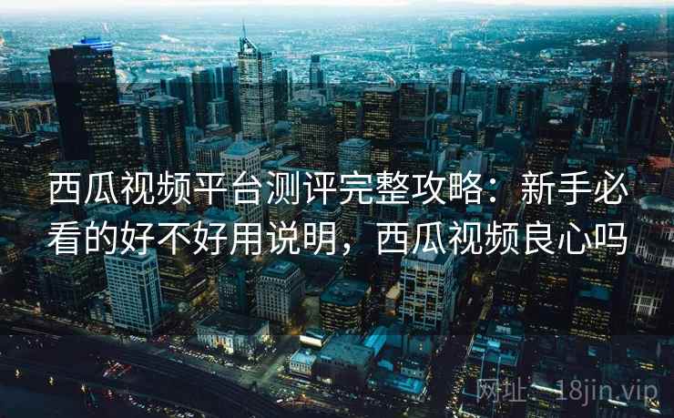 西瓜视频平台测评完整攻略：新手必看的好不好用说明，西瓜视频良心吗