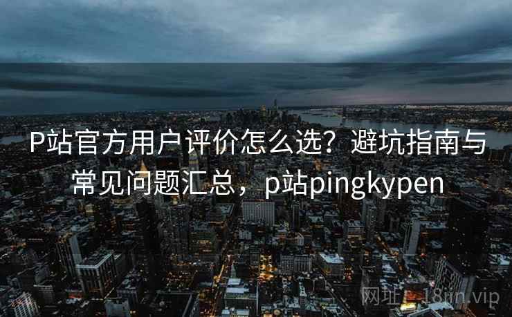 P站官方用户评价怎么选？避坑指南与常见问题汇总，p站pingkypen