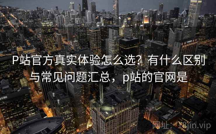 P站官方真实体验怎么选？有什么区别与常见问题汇总，p站的官网是