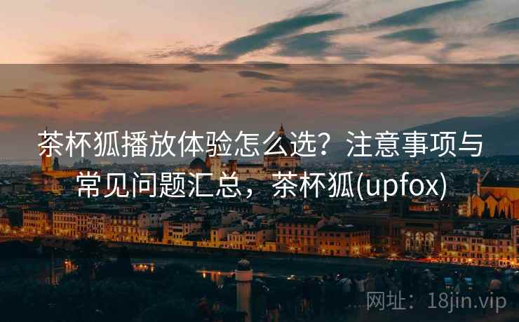 茶杯狐播放体验怎么选？注意事项与常见问题汇总，茶杯狐(upfox)