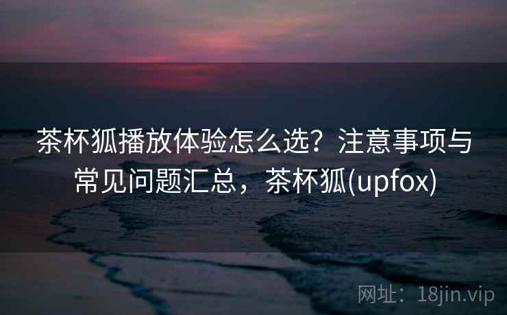 茶杯狐播放体验怎么选？注意事项与常见问题汇总，茶杯狐(upfox)