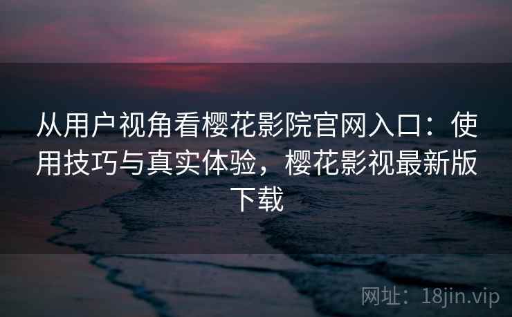 从用户视角看樱花影院官网入口：使用技巧与真实体验，樱花影视最新版下载